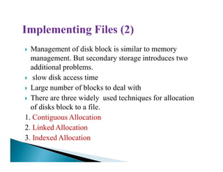 Management of disk block is similar to memory
management. But secondary storage introduces two
additional problems.
slow disk access time
Large number of blocks to deal withLarge number of blocks to deal with
There are three widely used techniques for allocation
of disks block to a file.
1. Contiguous Allocation
2. Linked Allocation
3. Indexed Allocation
 