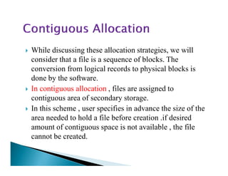 While discussing these allocation strategies, we will
consider that a file is a sequence of blocks. The
conversion from logical records to physical blocks is
done by the software.
In contiguous allocation , files are assigned toIn contiguous allocation , files are assigned to
contiguous area of secondary storage.
In this scheme , user specifies in advance the size of the
area needed to hold a file before creation .if desired
amount of contiguous space is not available , the file
cannot be created.
 