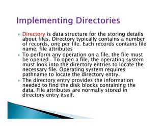 Directory is data structure for the storing details
about files. Directory typically contains a number
of records, one per file. Each records contains file
name, file attributes
To perform any operation on a file, the file must
be opened . To open a file, the operating system
must look into the directory entries to locate themust look into the directory entries to locate the
necessary file. Operating system requires
pathname to locate the directory entry.
The directory entry provides the information
needed to find the disk blocks containing the
data. File attributes are normally stored in
directory entry itself.
 