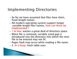 So far we have assumed that files have short,
fixed length names.
All modern operating system support longer
,variable length files names, how can these be
implemented ?
1.In line: wastes a great deal of directory space
When file is removed, variable sized gap is
introduced into the directory into which the next
file to be entered may not fit.
Pages fault may occur while reading a file name.
2. In a heap: Hash table uses
 