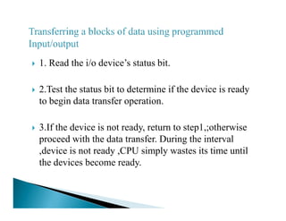 1. Read the i/o device’s status bit.
2.Test the status bit to determine if the device is ready
to begin data transfer operation.
3.If the device is not ready, return to step1,;otherwise
proceed with the data transfer. During the interval
,device is not ready ,CPU simply wastes its time until
the devices become ready.
 