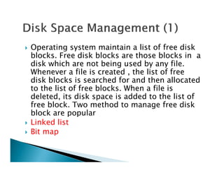 Operating system maintain a list of free disk
blocks. Free disk blocks are those blocks in a
disk which are not being used by any file.
Whenever a file is created , the list of free
disk blocks is searched for and then allocated
to the list of free blocks. When a file isto the list of free blocks. When a file is
deleted, its disk space is added to the list of
free block. Two method to manage free disk
block are popular
Linked list
Bit map
 