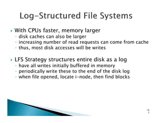 With CPUs faster, memory larger
◦ disk caches can also be larger
◦ increasing number of read requests can come from cache
◦ thus, most disk accesses will be writes
LFS Strategy structures entire disk as a logLFS Strategy structures entire disk as a log
◦ have all writes initially buffered in memory
◦ periodically write these to the end of the disk log
◦ when file opened, locate i-node, then find blocks
18
3
 