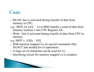 READ: line is activated during transfer of data from
memory to CPU.
e.g.: MOV Ax [AX x] in 8086 transfer a word of data from
memory location x into CPU Register AX.
Write : line is activated during transfer of data from CPU to
memory .memory .
e.g: MOV x ,AX[x AX]
With memory mapped i/o, no special commands (like
IN,OUT )are needed for i/o operations.
A large set of instruction can be used for i/o
Interfacing circuit for memory mapped i/o is complex.
 