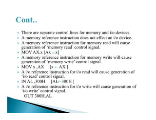 There are separate control lines for memory and i/o devices.
A memory reference instruction does not effect an i/o device.
A memory reference instruction for memory read will cause
generation of ‘memory read’ control signal.
MOV AX,x [Ax x]
A memory reference instruction for memory write will cause
generation of ‘memory write’ control signal.generation of ‘memory write’ control signal.
MOV x ,AX [x AX ]
A i/o reference instruction for i/o read will cause generation of
‘i/o read’ control signal.
IN AL ,300H [AL 300H ]
A i/o reference instruction for i/o write will cause generation of
‘i/o write’ control signal.
OUT 300H,AL
 