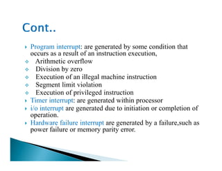 Program interrupt: are generated by some condition that
occurs as a result of an instruction execution,
Arithmetic overflow
Division by zero
Execution of an illegal machine instruction
Segment limit violationSegment limit violation
Execution of privileged instruction
Timer interrupt: are generated within processor
i/o interrupt are generated due to initiation or completion of
operation.
Hardware failure interrupt are generated by a failure,such as
power failure or memory parity error.
 