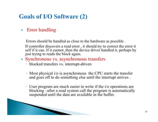 Error handling
Errors should be handled as close to the hardware as possible .
If controller discovers a read error , it should try to correct the error it
self if it can. If it cannot ,then the device driver handled it, perhaps by
just trying to reads the block again.
Synchronous vs. asynchronous transfersSynchronous vs. asynchronous transfers
◦ blocked transfers vs. interrupt-driven
◦ Most physical i/o is asynchronous the CPU starts the transfer
and goes off to do something else until the interrupt arrives .
◦ User program are much easier to write if the i/o operations are
blocking –after a read system call the program is automatically
suspended until the data are available in the buffer.
33
 