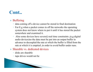 Buffering
◦ data coming off a device cannot be stored in final destination
◦ For E.g when a packet comes in off the networks the operating
system does not know where to put it until it has stored the packet
somewhere and examined it.
◦ Also some devices have severe() real time constraints ,(e,g digital◦ Also some devices have severe() real time constraints ,(e,g digital
audio devices)so the data must be put into an output buffer in
advance to decoupled the rate at which the buffer is filled from the
rate at which it is emptied ,in order to avoid buffer under runs.
Sharable vs. dedicated devices
◦ disks are sharable
◦ tape drives would not be
 
