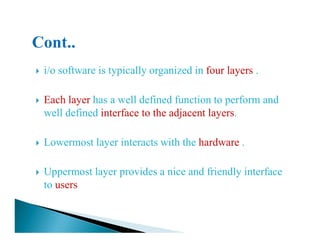 i/o software is typically organized in four layers .
Each layer has a well defined function to perform and
well defined interface to the adjacent layers.
Lowermost layer interacts with the hardware .
Uppermost layer provides a nice and friendly interface
to users
 