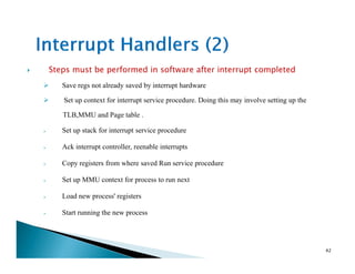 Steps must be performed in software after interrupt completed
Save regs not already saved by interrupt hardware
Set up context for interrupt service procedure. Doing this may involve setting up the
TLB,MMU and Page table .
Set up stack for interrupt service procedure
Ack interrupt controller, reenable interrupts
Copy registers from where saved Run service procedure
Set up MMU context for process to run next
Load new process' registers
Start running the new process
42
 