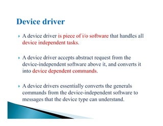 A device driver is piece of i/o software that handles all
device independent tasks.
A device driver accepts abstract request from the
device-independent software above it, and converts itdevice-independent software above it, and converts it
into device dependent commands.
A device drivers essentially converts the generals
commands from the device-independent software to
messages that the device type can understand.
 