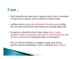 Each controller has some device register used to give it command
or some device register used to readout its status or both.
e.gMouse driver accept the information from the mouse telling
how far it has moved and which button are currently depressed.
In contrast, a disk driver has to know about sector, tracks,
cylinders, heads, arm motion, motor drives ,head setting time and
all other mechanism of making the disks work properly.
Each i/o device attached to a computer needs some device-
specific code for controlling it. This is called the device Driver
 