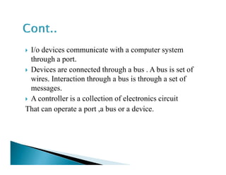 I/o devices communicate with a computer system
through a port.
Devices are connected through a bus . A bus is set of
wires. Interaction through a bus is through a set of
messages.messages.
A controller is a collection of electronics circuit
That can operate a port ,a bus or a device.
 