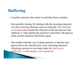 Consider a process that wants to read data from a modem.
One possible strategy for dealing with the incoming character
is to have arriving character cause an interrupt .The interrupt
service procedure hands the character to the user process andservice procedure hands the character to the user process and
unblocks it. After putting the character somewhere ,the process
reads another character and blocks again.
The trouble with this way of doing business is that the user
process has to be started up for every incoming character.
Allowing a process to run many times for short run is
inefficient , so this design is not a good one
 