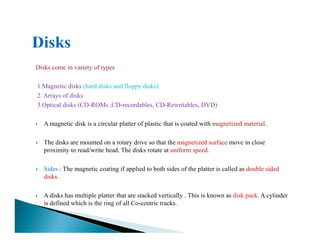 Disks come in variety of types
1.Magnetic disks (hard disks and floppy disks)
2. Arrays of disks
3.Optical disks (CD-ROMs ,CD-recordables, CD-Rewritables, DVD)
A magnetic disk is a circular platter of plastic that is coated with magnetized material.A magnetic disk is a circular platter of plastic that is coated with magnetized material.
The disks are mounted on a rotary drive so that the magnetized surface move in close
proximity to read/write head. The disks rotate at uniform speed.
Sides : The magnetic coating if applied to both sides of the platter is called as double sided
disks.
A disks has multiple platter that are stacked vertically . This is known as disk pack. A cylinder
is defined which is the ring of all Co-centric tracks.
 