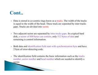 Data is stored in co-centric rings know as a tracks. The width of the tracks
is equal to the width of the head. These track are separated by inter tracks
gaps. Tracks are divided into sector.
Two adjacent sector are separated by intra tracks gaps. In a typical hard
disk, a sector of 600 bytes can contain, only 512 bytes of data anddisk, a sector of 600 bytes can contain, only 512 bytes of data and
remaining is control information.
Both data and identification field start with synchronization byte and have
2 byte of error-detecting code.
The identification field contains the basic information such as the tracks
number ,sector number and head number which are needed to identify a
sector.
 