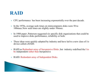 CPU performance has been increasing exponentially over the past decade.
In the 1970s, average seek times on minicomputers disks were 50 to
100msec.Now seek times are slightly under 10msec.
In 1988 paper ,Patterson suggested six specific disk organizations that could be
used to improve disks performance, reliability or both.
These ideas were quickly adopted by industry and have led to a new class of i/o
device called a RAID.
RAID as Redundant array of Inexpensive Disks ,but industry redefined the I to
be independent rather than Inexpensive
RAID: Redundant array of Independent Disks.
 