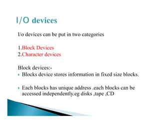 I/o devices can be put in two categories
1.Block Devices
2.Character devices
Block devices:-
Blocks device stores information in fixed size blocks.
Each blocks has unique address .each blocks can be
accessed independently.eg disks ,tape ,CD
 