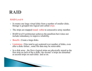 RAID Level 0
It creates one large virtual disks from a number of smaller disks.
Storage is grouped into logical unit called strips.
The strips are mapped round –robin to consecutive array member.
RAID level 0 architecture achieves the parallism but it does not
include redundancy to improve reliability.include redundancy to improve reliability.
Benefit:- Create a large disks.
Limitation:- Files tend to get scattered over number of disks, even
after a disks failure , some file data may be retrievable.
In n disk array , the first n logical strips are physically stored as the
first strip on each of the n disks, the second n strips are disturbed
as second strips on each disks and so on.
 