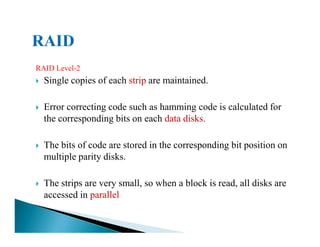 RAID Level-2
Single copies of each strip are maintained.
Error correcting code such as hamming code is calculated for
the corresponding bits on each data disks.
The bits of code are stored in the corresponding bit position on
multiple parity disks.
The strips are very small, so when a block is read, all disks are
accessed in parallel
 