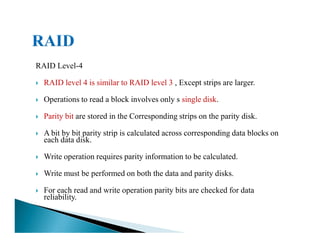 RAID Level-4
RAID level 4 is similar to RAID level 3 , Except strips are larger.
Operations to read a block involves only s single disk.
Parity bit are stored in the Corresponding strips on the parity disk.
A bit by bit parity strip is calculated across corresponding data blocks on
each data disk.
Write operation requires parity information to be calculated.
Write must be performed on both the data and parity disks.
For each read and write operation parity bits are checked for data
reliability.
 