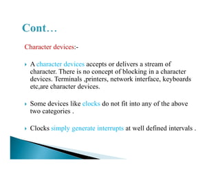 Character devices:-
A character devices accepts or delivers a stream of
character. There is no concept of blocking in a character
devices. Terminals ,printers, network interface, keyboards
etc,are character devices.etc,are character devices.
Some devices like clocks do not fit into any of the above
two categories .
Clocks simply generate interrupts at well defined intervals .
 