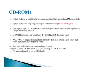Optical disks have much higher recording densities than conventional Magnetic disks.
Optical disks were originally developed for the recording television Program.
First – generation optical disks were invented by the Dutch electronics conglomerate
Philips for holding movies .
In 1980,Philips , together with Sony developed the CD( Compact Disc)In 1980,Philips , together with Sony developed the CD( Compact Disc)
A CD-ROM (Compact Disk read only memory) disk is an optical Laser disk which
stores digital data by using laser beams.
This laser technology provides very large storages
capacities, and a CD-ROM disk is able to store up to 600 MB of data
All technical details given in RED book.
 