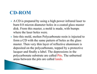 A CD is prepared by using a high power infrared laser to
burn 0.8 micron diameter holes in a coated glass master
disk. From this master, a mold is made, with bumps
where the laser holes were.
Into this mold, molten Polycarbonate resin is injected toInto this mold, molten Polycarbonate resin is injected to
form a CD with the same pattern of holes as the glass
master. Then very thin layer of reflective aluminum is
deposited on the polycarbonate, topped by a protective
lacquer and finally a label. The depressions in the
polycarbonate substrate are called Pits. The unburned
areas between the pits are called lands.
 