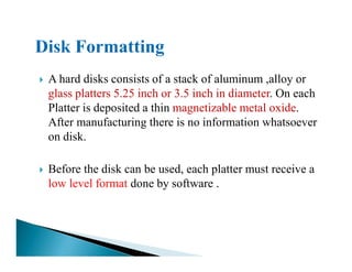 A hard disks consists of a stack of aluminum ,alloy or
glass platters 5.25 inch or 3.5 inch in diameter. On each
Platter is deposited a thin magnetizable metal oxide.
After manufacturing there is no information whatsoever
on disk.on disk.
Before the disk can be used, each platter must receive a
low level format done by software .
 