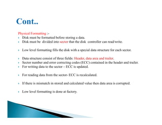 Physical Formatting :-
Disk must be formatted before storing a data.
Disk must be divided into sector that the disk controller can read/write.
Low level formatting fills the disk with a special data structure for each sector.
Data structure consist of three fields: Header, data area and trailer.
Sector number and error correcting codes (ECC) contained in the header and trailer.Sector number and error correcting codes (ECC) contained in the header and trailer.
For writing data to the sector – ECC is updated.
For reading data from the sector- ECC is recalculated.
If there is mismatch in stored and calculated value then data area is corrupted.
Low level formatting is done at factory.
 