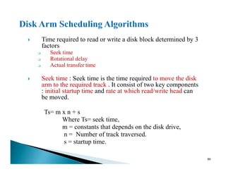 Time required to read or write a disk block determined by 3
factors
Seek time
Rotational delay
Actual transfer time
Seek time : Seek time is the time required to move the disk
arm to the required track . It consist of two key components
: initial startup time and rate at which read/write head can
arm to the required track . It consist of two key components
: initial startup time and rate at which read/write head can
be moved.
Ts= m x n + s
Where Ts= seek time,
m = constants that depends on the disk drive,
n = Number of track traversed.
s = startup time.
86
 