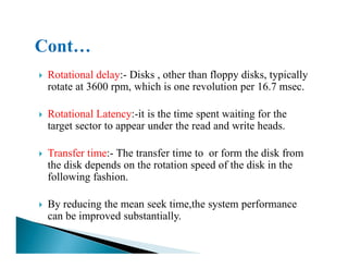 Rotational delay:- Disks , other than floppy disks, typically
rotate at 3600 rpm, which is one revolution per 16.7 msec.
Rotational Latency:-it is the time spent waiting for the
target sector to appear under the read and write heads.
Transfer time:- The transfer time to or form the disk from
the disk depends on the rotation speed of the disk in the
following fashion.
By reducing the mean seek time,the system performance
can be improved substantially.
 