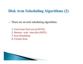 There are several scheduling algorithms.
1. First-Come First served (FCFS).
2. Shortest –seek –time-first (SSTF).2. Shortest –seek –time-first (SSTF).
3. Scan Scheduling
4. Circular Scan.
 