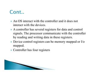 An OS interact with the controller and it does not
interact with the devices.
A controller has several registers for data and control
signals. The processor communicate with the controller
by reading and writing data in these registers.by reading and writing data in these registers.
Device control registers can be memory mapped or I/o
mapped.
Controller has four registers
 