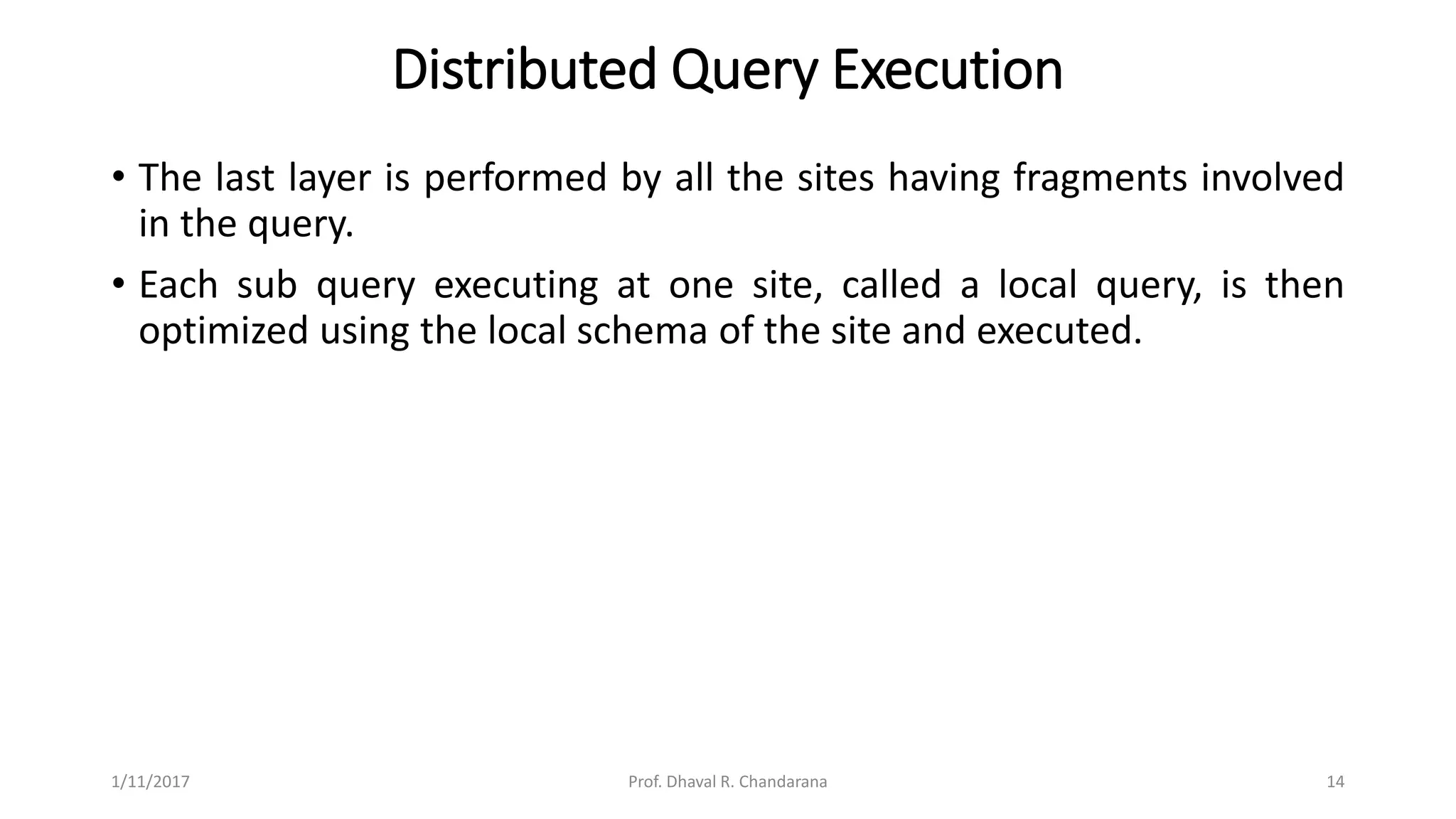 Distributed Query Execution
• The last layer is performed by all the sites having fragments involved
in the query.
• Each sub query executing at one site, called a local query, is then
optimized using the local schema of the site and executed.
1/11/2017 14Prof. Dhaval R. Chandarana
 