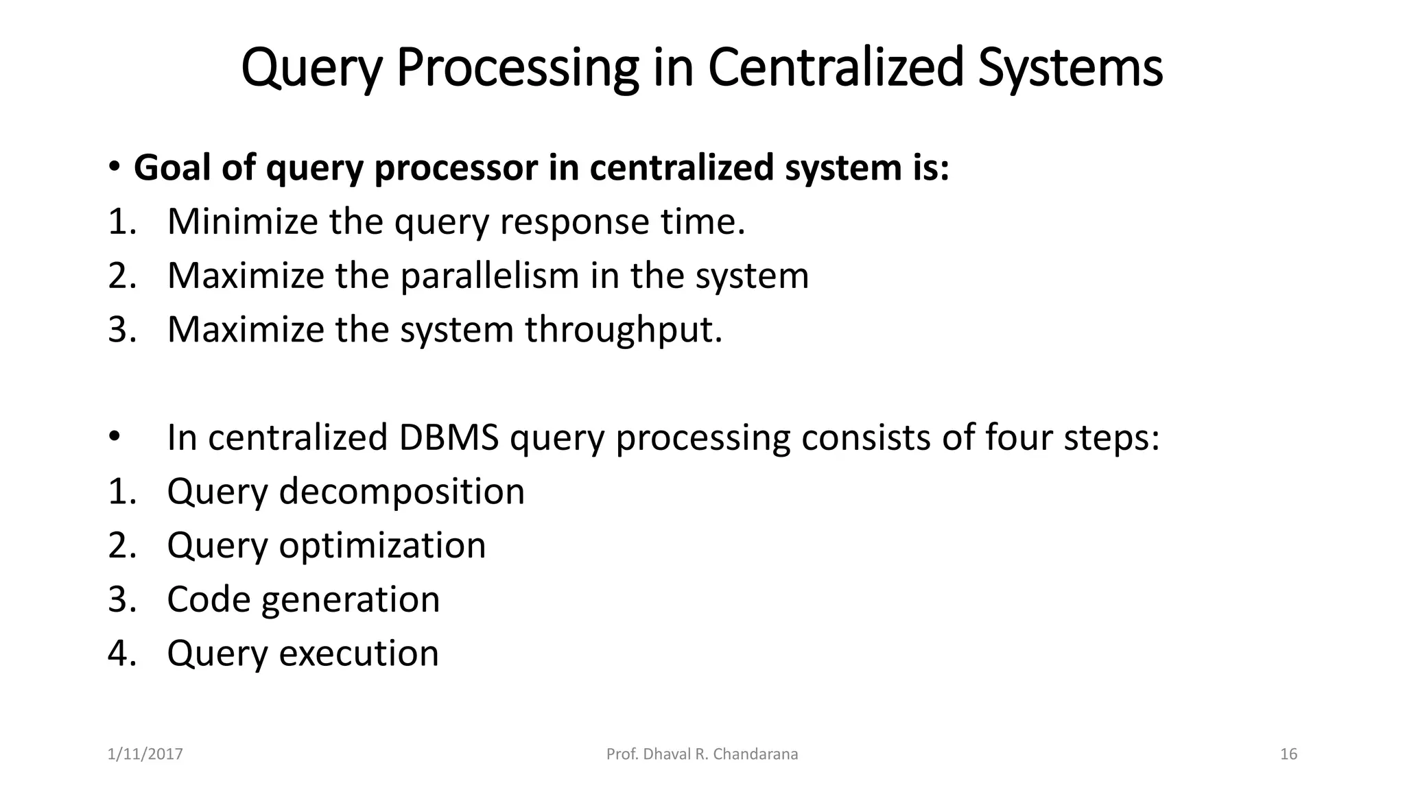 Query Processing in Centralized Systems
• Goal of query processor in centralized system is:
1. Minimize the query response time.
2. Maximize the parallelism in the system
3. Maximize the system throughput.
• In centralized DBMS query processing consists of four steps:
1. Query decomposition
2. Query optimization
3. Code generation
4. Query execution
1/11/2017 16Prof. Dhaval R. Chandarana
 