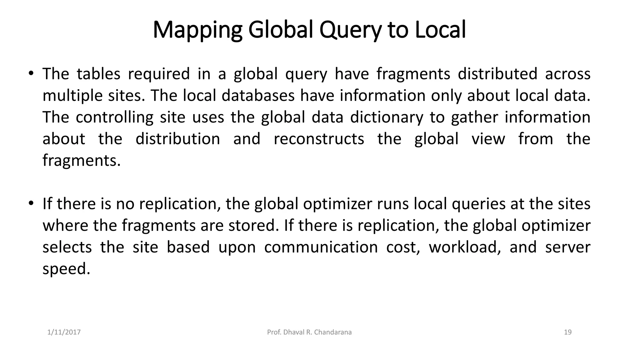 Mapping Global Query to Local
• The tables required in a global query have fragments distributed across
multiple sites. The local databases have information only about local data.
The controlling site uses the global data dictionary to gather information
about the distribution and reconstructs the global view from the
fragments.
• If there is no replication, the global optimizer runs local queries at the sites
where the fragments are stored. If there is replication, the global optimizer
selects the site based upon communication cost, workload, and server
speed.
1/11/2017 19Prof. Dhaval R. Chandarana
 