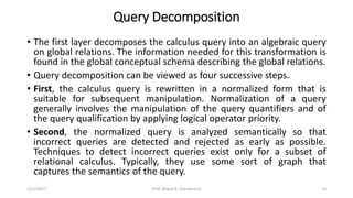 Query Decomposition
• The first layer decomposes the calculus query into an algebraic query
on global relations. The information needed for this transformation is
found in the global conceptual schema describing the global relations.
• Query decomposition can be viewed as four successive steps.
• First, the calculus query is rewritten in a normalized form that is
suitable for subsequent manipulation. Normalization of a query
generally involves the manipulation of the query quantifiers and of
the query qualification by applying logical operator priority.
• Second, the normalized query is analyzed semantically so that
incorrect queries are detected and rejected as early as possible.
Techniques to detect incorrect queries exist only for a subset of
relational calculus. Typically, they use some sort of graph that
captures the semantics of the query.
1/11/2017 10Prof. Dhaval R. Chandarana
 