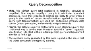 Query Decomposition
• Third, the correct query (still expressed in relational calculus) is
simplified. One way to simplify a query is to eliminate redundant
predicates. Note that redundant queries are likely to arise when a
query is the result of system transformations applied to the user
query. such transformations are used for performing semantic data
control (views, protection, and semantic integrity control).
• Fourth, the calculus query is restructured as an algebraic query. The
traditional way to do this transformation toward a “better” algebraic
specification is to start with an initial algebraic query and transform it
in order to find a “go
• The algebraic query generated by this layer is good in the sense that
the worse executions are typically avoided.
1/11/2017 11Prof. Dhaval R. Chandarana
 