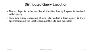 Distributed Query Execution
• The last layer is performed by all the sites having fragments involved
in the query.
• Each sub query executing at one site, called a local query, is then
optimized using the local schema of the site and executed.
1/11/2017 14Prof. Dhaval R. Chandarana
 