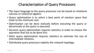 Characterization of Query Processors
• The input language to the query processor can be based on relational
calculus or relational algebra.
• Query optimization is to select a best point of solution space that
leads to the minimum cost.
• Optimization can be done statically before executing the query or
dynamically as the query is executed.
• Dynamic query optimization requires statistics in order to choose the
operation that has to be done first.
• Static query optimization requires statistics to estimate the size of
intermediate relations.
• Distributed query processor exploits the network topology.
1/11/2017 15Prof. Dhaval R. Chandarana
 