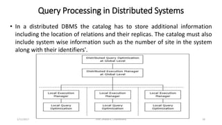 Query Processing in Distributed Systems
• In a distributed DBMS the catalog has to store additional information
including the location of relations and their replicas. The catalog must also
include system wise information such as the number of site in the system
along with their identifiers'.
1/11/2017 18Prof. Dhaval R. Chandarana
 
