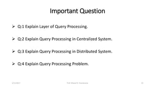 Important Question
 Q:1 Explain Layer of Query Processing.
 Q:2 Explain Query Processing in Centralized System.
 Q:3 Explain Query Processing in Distributed System.
 Q:4 Explain Query Processing Problem.
1/11/2017 23Prof. Dhaval R. Chandarana
 