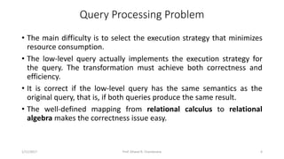 Query Processing Problem
• The main difficulty is to select the execution strategy that minimizes
resource consumption.
• The low-level query actually implements the execution strategy for
the query. The transformation must achieve both correctness and
efficiency.
• It is correct if the low-level query has the same semantics as the
original query, that is, if both queries produce the same result.
• The well-defined mapping from relational calculus to relational
algebra makes the correctness issue easy.
1/11/2017 4Prof. Dhaval R. Chandarana
 