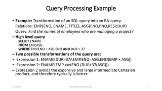Query Processing Example
• Example: Transformation of an SQL-query into an RA-query.
Relations: EMP(ENO, ENAME, TITLE), ASG(ENO,PNO,RESP,DUR)
Query: Find the names of employees who are managing a project?
– High level query
SELECT ENAME
FROM EMP,ASG
WHERE EMP.ENO = ASG.ENO AND DUR > 37
– Two possible transformations of the query are:
• Expression 1: ENAME(DUR>37∧EMP.ENO=ASG.ENO(EMP × ASG))
• Expression 2: ENAME(EMP ⋊⋉ENO (DUR>37(ASG)))
– Expression 2 avoids the expensive and large intermediate Cartesian
product, and therefore typically is better.
1/11/2017 5Prof. Dhaval R. Chandarana
 