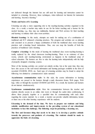 not delivered through the Internet but are still used for learning and instruction cannot be
included in e-learning. However, these techniques, when delivered via Internet for instruction
and learning, become e-learning.”
Modes and Styles of E- Learning
E-learning can play a more supporting role to the teaching-learning activities organized in the
class. As a result, a teacher may make its use for his better teaching and a learner for his
needed learning, e.g., they may use multimedia, Internet and Web services for their teaching
and learning to enhance their class room activities.
Blended learning: In this mode, attempts are made for making use of a combination of
traditional and ICT enhanced e-learning practices. The program and activities are so planned
and executed as to present a happy combination of both the traditional class room teaching
practices and e-learning based instructions. Thus, one can reap the benefits of both the
practices of traditional and e-learning.
Complete e-learning: In this mode of learning the traditional class room teaching-learning is
totally replaced by the virtual classroom teaching-learning. There is no existence of class
rooms, schools and teaching-learning environment as happens in the traditional setup of
school education. The learners are free to take the learning tasks independently with the help
of properly designed e-learning courses.
Most of the learning activities are carried out entirely on-line, but at the same time, they may
have also access to the well stored information and learning packages available in the form of
recorded CD-ROM, DVD, etc. Such type of e-learning activities may be found to adopt the
following two distinctive communication styles narrated:
Asynchronous communication style: In this style, the course information or learning
experiences are passed to the learners through e-mail, discussion forum, Web pages, Web
logs, wikis or through the recorded CD-ROM and DVD. As a result, the teachers and learners
do not interact simultaneously.
Synchronous communication style: Here the communication between the teacher and
students directly occurs in an online chat room or through live audio-video conferencing. It
allows them properly together at a specified time for communicating with each other
regarding the course material. As a result, a teacher can provide valuable information, lecture
or share one or the other learning experiences with his students.
E-learning is the demand of the time. We have to prepare our students and bring
suitable modification and improvements in the prevailing system of our educational
institution to face this challenge. The following steps for promoting e-learning are,
The first and foremost thing that needs to be done is to develop a positive attitude
towards the processes and products of e-learning. The students should be made to
appreciate the fruits of e-learning.
 