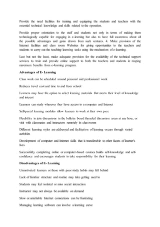 Provide the need facilities for training and equipping the students and teachers with the
essential technical knowledge and skills related to the operation.
Provide proper orientation to the staff and students not only in terms of making them
technologically capable for engaging in e-learning but also to have full awareness about all
the possible advantages and gains drawn from such ventures. 4. Make provision of the
Internet facilities and class room Websites for giving opportunities to the teachers and
students to carry out the teaching-learning tasks using the mechanism of e-learning.
Last but not the least, make adequate provision for the availability of the technical support
services to train and provide online support to both the teachers and students in reaping
maximum benefits from e-learning program.
Advantages of E- Learning
Class work can be scheduled around personal and professional work
Reduces travel cost and time to and from school
Learners may have the option to select learning materials that meets their level of knowledge
and interest
Learners can study wherever they have access to a computer and Internet
Self-paced learning modules allow learners to work at their own pace
Flexibility to join discussions in the bulletin board threaded discussion areas at any hour, or
visit with classmates and instructors remotely in chat rooms
Different learning styles are addressed and facilitation of learning occurs through varied
activities
Development of computer and Internet skills that is transferable to other facets of learner's
lives
Successfully completing online or computer-based courses builds self-knowledge and self-
confidence and encourages students to take responsibility for their learning.
Disadvantages of E- Learning
Unmotivated learners or those with poor study habits may fall behind
Lack of familiar structure and routine may take getting used to
Students may feel isolated or miss social interaction
Instructor may not always be available on demand
Slow or unreliable Internet connections can be frustrating
Managing learning software can involve a learning curve
 