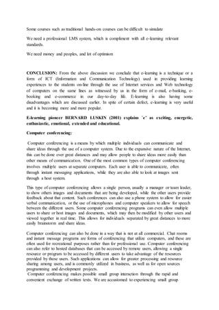 Some courses such as traditional hands-on courses can be difficult to simulate
We need a professional LMS system, which is compliment with all e-learning relevant
standards.
We need money and peoples, and lot of optimism
CONCLUSION: From the above discussion we conclude that e-learning is a technique or a
form of ICT (Information and Communication Technology) used in providing learning
experiences to the students on-line through the use of Internet services and Web technology
of computers on the same lines as witnessed by us in the form of e-mail, e-banking, e-
booking and e-commerce in our day-to-day life. E-learning is also having some
disadvantages which are discussed earlier. In spite of certain defect, e-learning is very useful
and it is becoming more and more popular.
E-learning pioneer BERNARD LUSKIN (2001) explains `e’ as exciting, energetic,
enthusiastic, emotional, extended and educational.
Computer conferencing:
Computer conferencing is a means by which multiple individuals can communicate and
share ideas through the use of a computer system. Due to the expansive nature of the Internet,
this can be done over great distances and may allow people to share ideas more easily than
other means of communication. One of the most common types of computer conferencing
involves multiple users at separate computers. Each user is able to communicate, often
through instant messaging applications, while they are also able to look at images sent
through a host system.
This type of computer conferencing allows a single person, usually a manager or team leader,
to show others images and documents that are being developed, while the other users provide
feedback about that content. Such conferences can also use a phone system to allow for easier
verbal communication, or the use of microphones and computer speakers to allow for speech
between the different users. Some computer conferencing programs can even allow multiple
users to share or host images and documents, which may then be modified by other users and
viewed together in real time. This allows for individuals separated by great distances to more
easily brainstorm and share ideas.
Computer conferencing can also be done in a way that is not at all commercial. Chat rooms
and instant message programs are forms of conferencing that utilize computers, and these are
often used for recreational purposes rather than for professional use. Computer conferencing
can also refer to hosted databases that can be accessed by remote users, allowing a single
resource or program to be accessed by different users to take advantage of the resources
provided by those users. Such applications can allow for greater processing and resource
sharing among users, and is commonly utilized in business, as well as for open sources
programming and development projects.
Computer conferencing makes possible small group interaction through the rapid and
convenient exchange of written texts. We are accustomed to experiencing small group
 