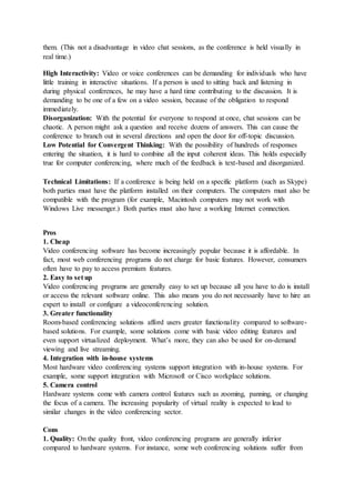 them. (This not a disadvantage in video chat sessions, as the conference is held visually in
real time.)
High Interactivity: Video or voice conferences can be demanding for individuals who have
little training in interactive situations. If a person is used to sitting back and listening in
during physical conferences, he may have a hard time contributing to the discussion. It is
demanding to be one of a few on a video session, because of the obligation to respond
immediately.
Disorganization: With the potential for everyone to respond at once, chat sessions can be
chaotic. A person might ask a question and receive dozens of answers. This can cause the
conference to branch out in several directions and open the door for off-topic discussion.
Low Potential for Convergent Thinking: With the possibility of hundreds of responses
entering the situation, it is hard to combine all the input coherent ideas. This holds especially
true for computer conferencing, where much of the feedback is text-based and disorganized.
Technical Limitations: If a conference is being held on a specific platform (such as Skype)
both parties must have the platform installed on their computers. The computers must also be
compatible with the program (for example, Macintosh computers may not work with
Windows Live messenger.) Both parties must also have a working Internet connection.
Pros
1. Cheap
Video conferencing software has become increasingly popular because it is affordable. In
fact, most web conferencing programs do not charge for basic features. However, consumers
often have to pay to access premium features.
2. Easy to set up
Video conferencing programs are generally easy to set up because all you have to do is install
or access the relevant software online. This also means you do not necessarily have to hire an
expert to install or configure a videoconferencing solution.
3. Greater functionality
Room-based conferencing solutions afford users greater functionality compared to software-
based solutions. For example, some solutions come with basic video editing features and
even support virtualized deployment. What’s more, they can also be used for on-demand
viewing and live streaming.
4. Integration with in-house systems
Most hardware video conferencing systems support integration with in-house systems. For
example, some support integration with Microsoft or Cisco workplace solutions.
5. Camera control
Hardware systems come with camera control features such as zooming, panning, or changing
the focus of a camera. The increasing popularity of virtual reality is expected to lead to
similar changes in the video conferencing sector.
Cons
1. Quality: On the quality front, video conferencing programs are generally inferior
compared to hardware systems. For instance, some web conferencing solutions suffer from
 
