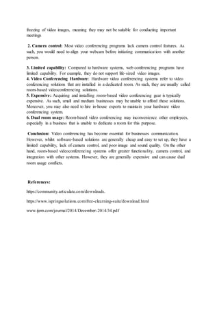 freezing of video images, meaning they may not be suitable for conducting important
meetings
2. Camera control: Most video conferencing programs lack camera control features. As
such, you would need to align your webcam before initiating communication with another
person.
3. Limited capability: Compared to hardware systems, web conferencing programs have
limited capability. For example, they do not support life-sized video images.
4. Video Conferencing Hardware: Hardware video conferencing systems refer to video
conferencing solutions that are installed in a dedicated room. As such, they are usually called
room-based videoconferencing solutions.
5. Expensive: Acquiring and installing room-based video conferencing gear is typically
expensive. As such, small and medium businesses may be unable to afford these solutions.
Moreover, you may also need to hire in-house experts to maintain your hardware video
conferencing system.
6. Dual room usage: Room-based video conferencing may inconvenience other employees,
especially in a business that is unable to dedicate a room for this purpose.
Conclusion: Video conferencing has become essential for businesses communication.
However, whilst software-based solutions are generally cheap and easy to set up, they have a
limited capability, lack of camera control, and poor image and sound quality. On the other
hand, room-based videoconferencing systems offer greater functionality, camera control, and
integration with other systems. However, they are generally expensive and can cause dual
room usage conflicts.
References:
https://community.articulate.com/downloads.
https://www.ispringsolutions.com/free-elearning-suite/download.html
www.ijern.com/journal/2014/December-2014/34.pdf
 